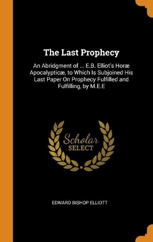 The Last Prophecy: An Abridgment of ... E.B. Elliot's Horæ Apocalypticæ, to Which Is Subjoined His Last Paper On Prophecy Fulfilled and Fulfilling, by M.E.E