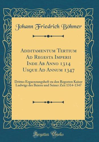 Additamentum Tertium Ad Regesta Imperii Inde Ab Anno 1314 Usque Ad Annum 1347: Drittes Ergaenzungsheft zu den Regesten Kaiser Ludwigs des Baiern und Seiner Zeit 1314-1347 (Classic Reprint)