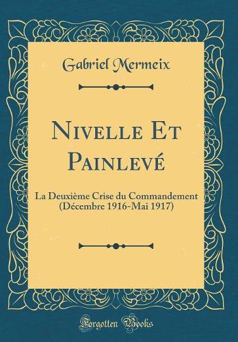 Nivelle Et Painlevé: La Deuxième Crise du Commandement (Décembre 1916-Mai 1917) (Classic Reprint)