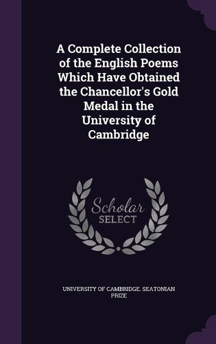 A Complete Collection of the English Poems Which Have Obtained the Chancellor's Gold Medal in the University of Cambridge