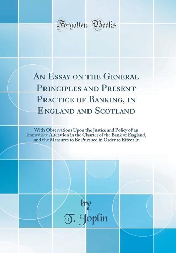 An Essay on the General Principles and Present Practice of Banking, in England and Scotland: With Observations Upon the Justice and Policy of an Immediate Alteration in the Charter of the Bank of England, and the Measures to Be Pursued in Order to