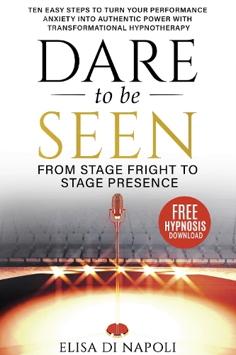 Dare to Be Seen : From Stage Fright to Stage Presence: Ten Easy Steps to Turn your Performance Anxiety into Authentic Power with Transformational Hypnotherapy