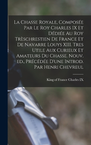La chasse royale, composée par le roy Charles IX et dédiée au roy trèschrestien de France et de Navarre Louys XIII. Tres utile aux curieux et amateurs du chasse. Nouv. ed., précédée d'une introd. par Henri Chevreul