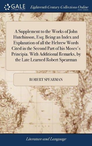 A Supplement to the Works of John Hutchinson, Esq; Being an Index and Explanation of All the Hebrew Words Cited in the Second Part of His Moses's Principia. with Additional Remarks, by the Late Learned Robert Spearman