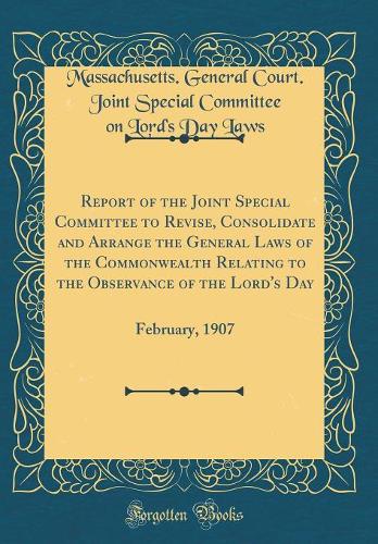 Report of the Joint Special Committee to Revise, Consolidate and Arrange the General Laws of the Commonwealth Relating to the Observance of the Lord's Day: February, 1907 (Classic Reprint)