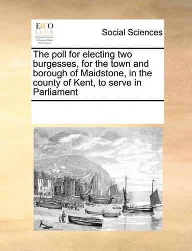 The Poll for Electing Two Burgesses, for the Town and Borough of Maidstone, in the County of Kent, to Serve in Parliament: (English)