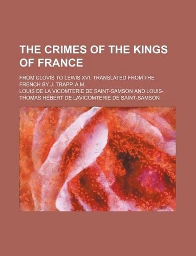 The Crimes of the Kings of France; From Clovis to Lewis XVI. Translated from the French by J. Trapp, A.M.