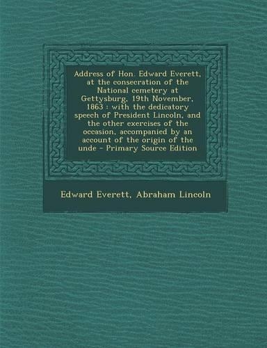 Address of Hon. Edward Everett, at the Consecration of the National Cemetery at Gettysburg, 19th November, 1863: With the Dedicatory Speech of President Lincoln, and the Other Exercises of the Occasion, Accompanied by an Account of the Origin of the Unde