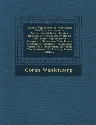 Georgii Wahlenberg de Vegetatione Et Climate in Helvetia Septentrionali Inter Flumina Rhenum Et Arolam Observatis Et Cum Summi Septentrionis Comparati: (Latin)