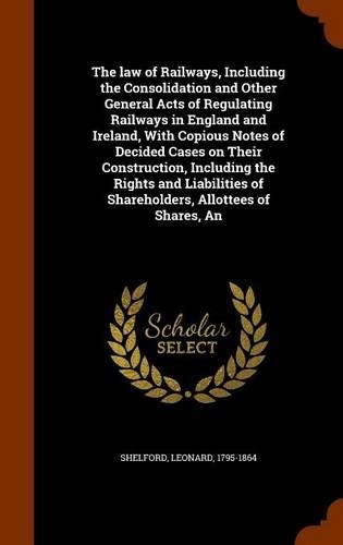 The law of Railways, Including the Consolidation and Other General Acts of Regulating Railways in England and Ireland, With Copious Notes of Decided Cases on Their Construction, Including the Rights and Liabilities of Shareholders, Allottees of Sha