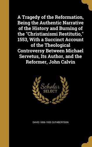 A Tragedy of the Reformation, Being the Authentic Narrative of the History and Burning of the Christianismi Restitutio, 1553, With a Succinct Account of the Theological Controversy Between Michael Servetus, Its Author, and the Reformer, John Calvin