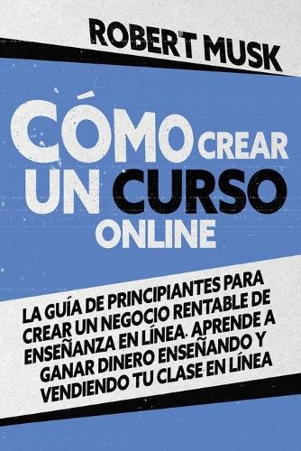 Cómo Crear un Curso Online: La Guía de Principiantes para Crear un Negocio Rentable de Enseñanza En Línea. Aprende a Ganar Dinero Enseñando y Vendiendo tu Clase En Línea How to