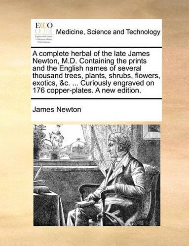 A Complete Herbal of the Late James Newton, M.D. Containing the Prints and the English Names of Several Thousand Trees, Plants, Shrubs, Flowers, Exotics, &C. ... Curiously Engraved on 176 Copper-Plates. a New Edition.