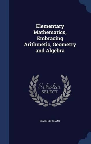 Elementary Mathematics, Embracing Arithmetic, Geometry and Algebra: (English)