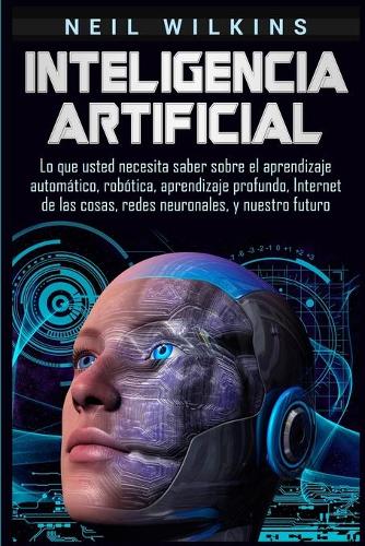Inteligencia artificial: Lo que usted necesita saber sobre el aprendizaje automático, robótica, aprendizaje profundo, Internet de las cosas, redes neuronales, y nuestro futu
