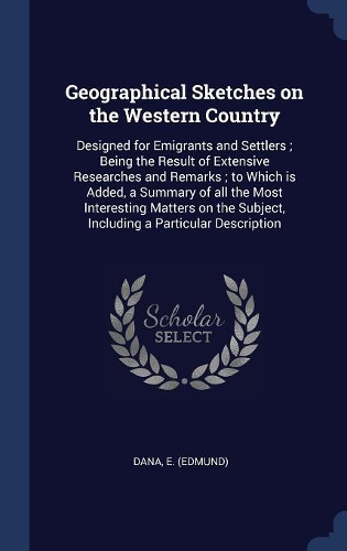 Geographical Sketches on the Western Country: Designed for Emigrants and Settlers; Being the Result of Extensive Researches and Remarks; to Which is Added, a Summary of all the Most Interesting 