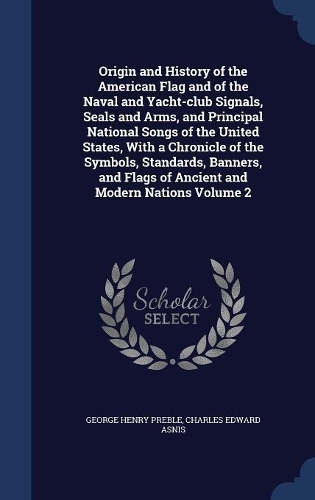 Origin and History of the American Flag and of the Naval and Yacht-Club Signals, Seals and Arms, and Principal National Songs of the United States, with a Chronicle of the Symbols, Standards, Banners, and Flags of Ancient and Modern Nations; Volume