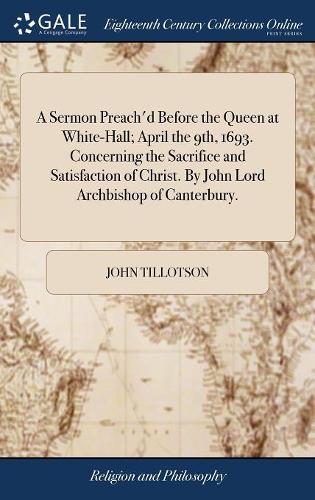 A Sermon Preach'd Before the Queen at White-Hall; April the 9th, 1693. Concerning the Sacrifice and Satisfaction of Christ. by John Lord Archbishop of Canterbury.