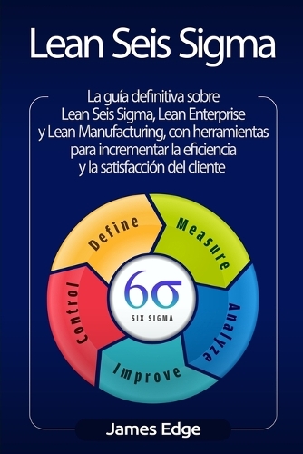 Lean Seis Sigma: La guía definitiva sobre Lean Seis Sigma, Lean Enterprise y Lean Manufacturing, con herramientas para incrementar la eficiencia y la satisfacción de
