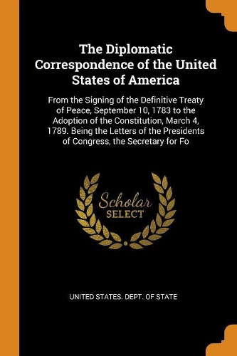 The Diplomatic Correspondence of the United States of America: From the Signing of the Definitive Treaty of Peace, September 10, 1783 to the Adoption of the Constitution, March 4, 1789. Being the Letters of the 