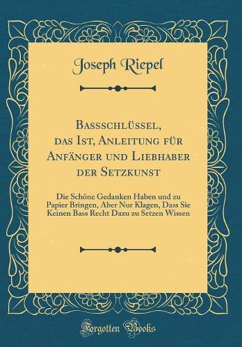 Baßschlüssel, das Ist, Anleitung für Anfänger und Liebhaber der Setzkunst: Die Schöne Gedanken Haben und zu Papier Bringen, Aber Nur Klagen, Dass Sie Keinen Bass Recht Dazu zu Setzen Wissen (Classic Reprint)