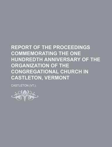 Report of the Proceedings Commemorating the One Hundredth Anniversary of the Organization of the Congregational Church in Castleton, Vermont