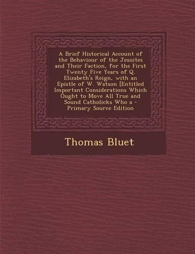 A Brief Historical Account of the Behaviour of the Jesuites and Their Faction, for the First Twenty Five Years of Q. Elizabeth's Reign, with an Epistle of W. Watson [Entitled Important Considerations Which Ought to Move All True and Sound Catholick: (English)