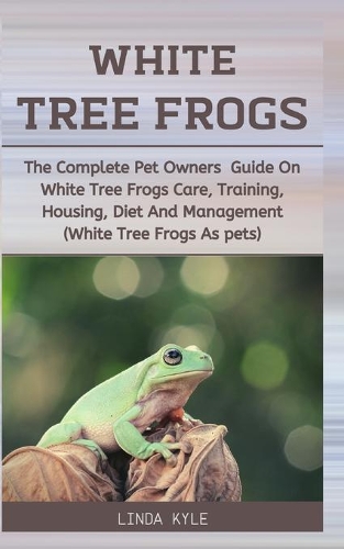 White Tree Frogs: The Complete Pet Owners Guide On White Tree Frogs Care, Training, Housing, Diet And Management (White Tree Frogs As Pets)