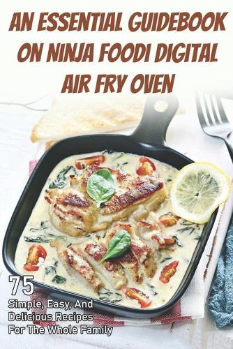 An Essential Guidebook On Ninja Foodi Digital Air Fry Oven: 75 Simple, Easy, And Delicious Recipes For The Whole Family: Ninja Foodi Cookbook For Beginners 2021