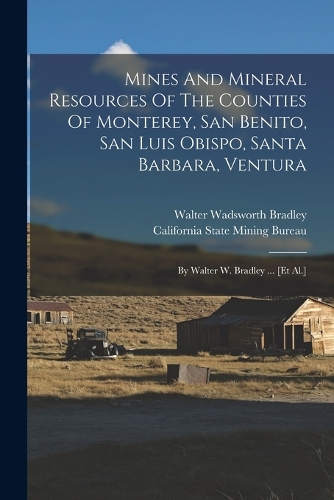 Mines And Mineral Resources Of The Counties Of Monterey, San Benito, San Luis Obispo, Santa Barbara, Ventura: By Walter W. Bradley ... [et Al.]