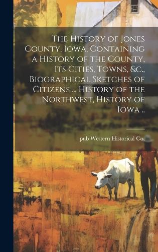 The History of Jones County, Iowa, Containing a History of the County, its Cities, Towns, &c., Biographical Sketches of Citizens ... History of the Northwest, History of Iowa ..