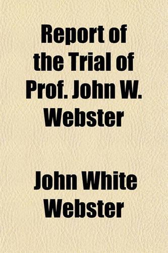 Report of the Trial of Prof. John W. Webster; Indicted for the Murder of Dr. George Parkman, Before the Supreme Judicial Court of Massachusetts, Holden at Boston, on Tuesday, March 19, 1850