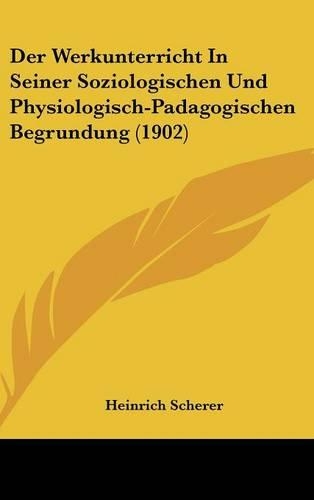 Der Werkunterricht in Seiner Soziologischen Und Physiologisch-Padagogischen Begrundung (1902): (German)
