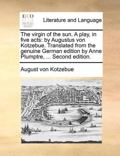 The Virgin of the Sun. a Play, in Five Acts: By Augustus Von Kotzebue. Translated from the Genuine German Edition by Anne Plumptre, ... Second Edition.(English)