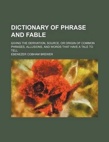 Dictionary of Phrase and Fable; Giving the Derivation, Source, or Origin of Common Phrases, Allusions, and Words That Have a Tale to Tell