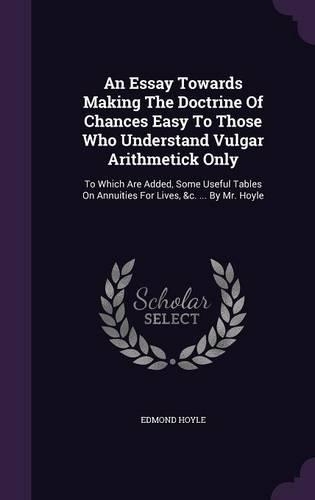 An Essay Towards Making The Doctrine Of Chances Easy To Those Who Understand Vulgar Arithmetick Only: To Which Are Added, Some Useful Tables On Annuities For Lives, &c. ... By Mr. Hoyle