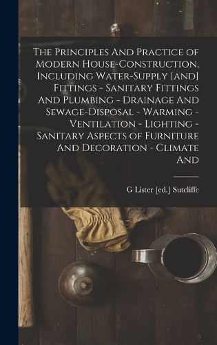 The Principles And Practice of Modern House-construction, Including Water-supply [and] Fittings - Sanitary Fittings And Plumbing - Drainage And Sewage-disposal - Warming - Ventilation - Lighting - Sanitary Aspects of Furniture And Decoration - Clim