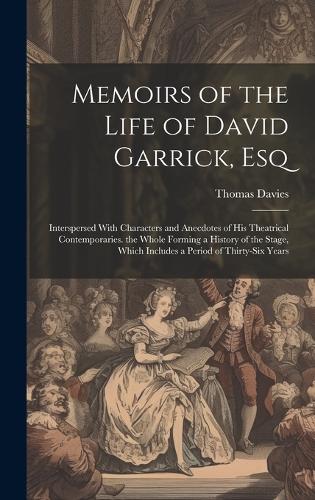 Memoirs of the Life of David Garrick, Esq: Interspersed With Characters and Anecdotes of His Theatrical Contemporaries. the Whole Forming a History of the Stage, Which Includes a Period of Th