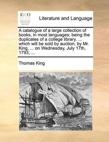 A Catalogue of a Large Collection of Books, in Most Languages; Being the Duplicates of a College Library. ... Which Will Be Sold by Auction, by Mr. King, ... on Wednesday, July 17th, 1793, ...