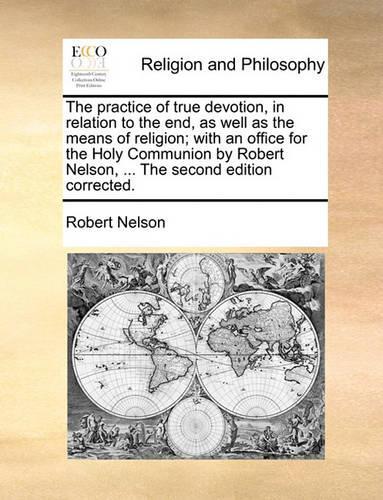 The Practice of True Devotion, in Relation to the End, as Well as the Means of Religion; With an Office for the Holy Communion by Robert Nelson, ... the Second Edition Corrected.