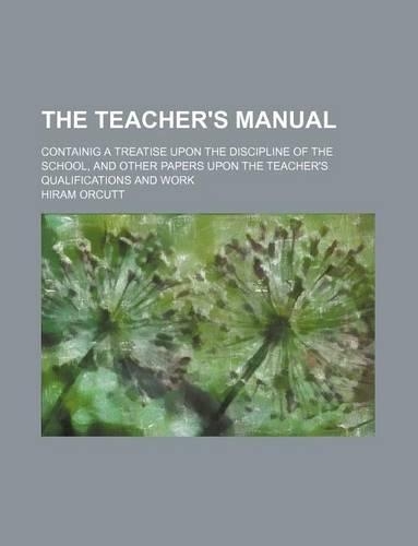 The Teacher's Manual; Containig a Treatise Upon the Discipline of the School, and Other Papers Upon the Teacher's Qualifications and Work: (English)