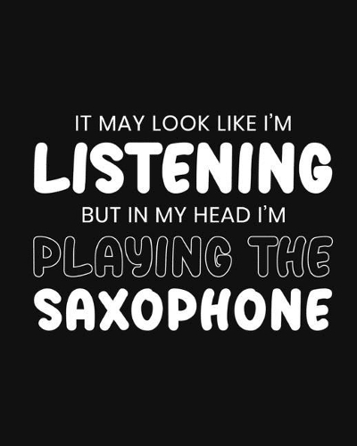 It May Look Like I'm Listening, but in My Head I'm Playing the Saxophone