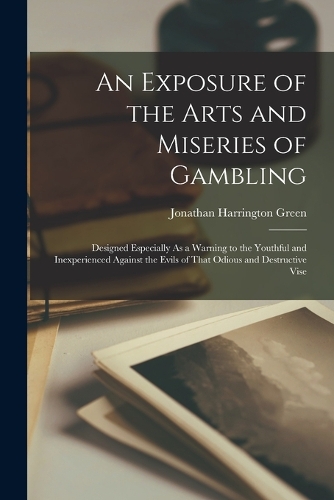 Exposure of the Arts and Miseries of Gambling: Designed Especially As a Warning to the Youthful and Inexperienced Against the Evils of That Odious and Destructive Vise