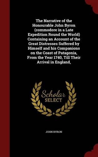 The Narrative of the Honourable John Byron (Commodore in a Late Expedition Round the World) Containing an Account of the Great Distresses Suffered by Himself and His Companions on the Coast of Patagonia, from the Year 1740, Till Their Arrival in En