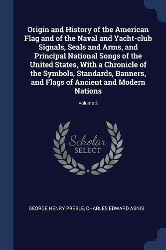 Origin and History of the American Flag and of the Naval and Yacht-Club Signals, Seals and Arms, and Principal National Songs of the United States, with a Chronicle of the Symbols, Standards, Banners, and Flags of Ancient and Modern Nations; Volume