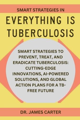 Smart Strategies In Everything Is Tuberculosis: Smart Strategies To Prevent, Treat, And Eradicate Tuberculosis: Cutting-Edge Innovations, AI-Powered Solutions, And Global Action Plans For A TB-Fre