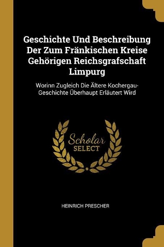 Geschichte Und Beschreibung Der Zum Fränkischen Kreise Gehörigen Reichsgrafschaft Limpurg: Worinn Zugleich Die Ältere Kochergau-Geschichte Überhaupt Erläutert Wird
