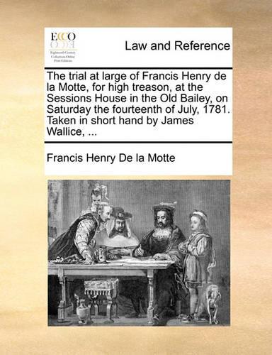 The Trial at Large of Francis Henry de La Motte, for High Treason, at the Sessions House in the Old Bailey, on Saturday the Fourteenth of July, 1781. Taken in Short Hand by James Wallice, ...: (English)