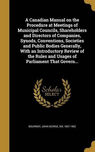 A Canadian Manual on the Procedure at Meetings of Municipal Councils, Shareholders and Directors of Companies, Synods, Conventions, Societies and Public Bodies Generally, With an Introductory Review of the Rules and Usages of Parliament That Govern