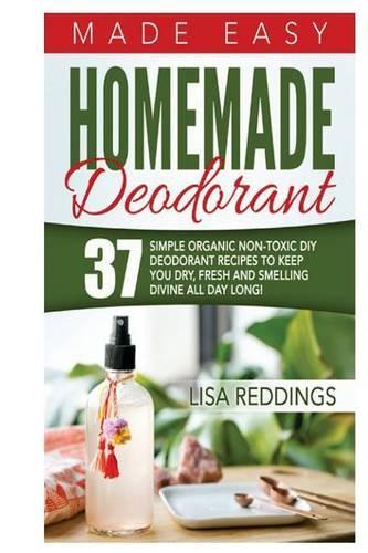 Homemade Deodorant: Made Easy - 37 Simple Organic Non-Toxic DIY Deodorant Recipes to Keep You Dry, Fresh and Smelling Divine All Day Long!